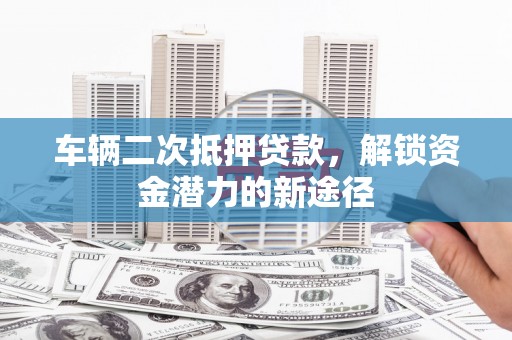 攀枝花车辆二次抵押贷款，解锁资金潜力的新途径