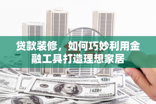 攀枝花贷款装修，如何巧妙利用金融工具打造理想家居