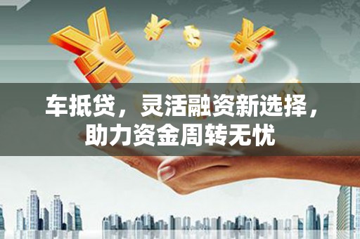 攀枝花车抵贷，灵活融资新选择，助力资金周转无忧