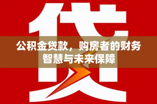 攀枝花公积金贷款，购房者的财务智慧与未来保障