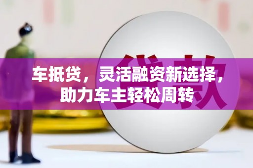 攀枝花车抵贷，灵活融资新选择，助力车主轻松周转